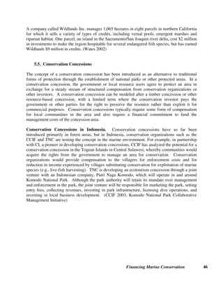 Financing Marine Conservation 45
Virginia Coast Reserve. On Virginia's Eastern Shore, TNC holds 18 conservation easements on
14 farms bordering the coast, totaling more than 2,000 hectares. The easements are part of
TNC's 15,400 hectare Virginia Coast Reserve which consists of barrier islands and coastal farms.
The terms of the easements are different depending on a scientific evaluation of the land and the
landowners' wishes. (TNC Conservation Easements)
5.3. Real Estate Tax Surcharges for Conservation
Land along the seacoast is often much more expensive than land elsewhere (particularly in areas
that attract large numbers of tourists, such as the Mediterranean, the Caribbean, or Hawaii), and
is often owned by wealthy individuals or tourism-related businesses. Consequently, adding even
a small fraction of 1 percent to existing real estate taxes has the potential to generate large
amounts of money for biodiversity conservation and/or the acquisition of remaining open spaces
to protect them from development.
San Juan County Land Bank Tax. Many U.S. states impose a surcharge on property taxes to
generate money for acquiring privately owned land as parks and permanent open spaces. For
example, residents of San Juan County on Puget Sound in the state of Washington voted to
require all purchasers of real estate in the county to pay an additional 1 percent real estate
transfer tax. The revenue raised by the tax is used to purchase conservation easements and to
purchase land, in order to preserve shoreline, including beach and tidelands, from being
developed, to protect habitat for birds and coastal marine wildlife, and to control erosion. (San
Juan County website)
5.4. Tradable Development Rights and Wetland Banking
Systems for trading development rights or pollution rights are another way of conserving
biodiversity on private lands. They are based on permitting environmentally destructive
development (such as construction of new housing, industry, or roads) in certain specific areas in
exchange for restoring or protecting the natural environment in other areas. This is the same
rationale that underlies markets for trading greenhouse gas emissions.
U.S. Wetland Mitigation. In the 1970s, the U.S. Federal Government established a no net
loss wetlands policy that requires that if a wetland is unavoidably destroyed or degraded as a
result of construction or development, then whoever is responsible must mitigate the damage by
restoring, enhancing, or creating a wetland that serves similar ecological functions within a
certain geographical distance. Based on U.S. Federal regulations, a wetland mitigation bank
creates a bank of wetlands that can be drawn on to provide compensatory mitigation in advance
of project impacts. The creation of wetland mitigation banks led to the creation of conservation
banks which acquire land upfront for management in a regional preserve system in perpetuity.
These banks may sell marketable credits to parties needing mitigation. (Environmental Financial
Assistance Board 2003)
 