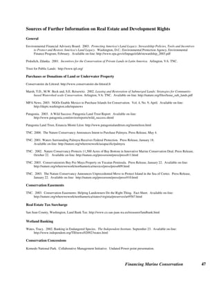 Financing Marine Conservation 46
A company called Wildlands Inc. manages 1,065 hectares in eight parcels in northern California
for which it sells a variety of types of credits, including vernal pools, emergent marshes and
riparian habitat. One parcel, an island in the Sacramento/San Joaquin river delta, cost $2 million
in investments to make the region hospitable for several endangered fish species, but has earned
Wildlands $9 million in credits. (Wates 2002)
5.5. Conservation Concessions
The concept of a conservation concession has been introduced as an alternative to traditional
forms of protection through the establishment of national parks or other protected areas. In a
conservation concession, the government or local resource users agree to protect an area in
exchange for a steady stream of structured compensation from conservation organizations or
other investors. A conservation concession can be modeled after a timber concession or other
resource-based concession, with a limited term where the conservation investor pays the
government or other parties for the right to preserve the resource rather than exploit it for
commercial purposes. Conservation concessions typically require some form of compensation
for local communities in the area and also require a financial commitment to fund the
management costs of the concession area.
Conservation Concessions in Indonesia. Conservation concessions have so far been
introduced primarily in forest areas, but in Indonesia, conservation organizations such as the
CCIF and TNC are testing the concept in the marine environment. For example, in partnership
with CI, a pioneer in developing conservation concessions, CCIF has analyzed the potential for a
conservation concession in the Togean Islands in Central Sulawesi, whereby communities would
acquire the rights from the government to manage an area for conservation. Conservation
organizations would provide compensation to the villagers for enforcement costs and for
reduction in income experienced by villages substituting conservation for exploitation of marine
species (e.g., live-fish harvesting). TNC is developing an ecotourism concession through a joint
venture with an Indonesian company, Putri Naga Komodo, which will operate in and around
Komodo National Park. Although the park authority will retain its mandate over management
and enforcement in the park, the joint venture will be responsible for marketing the park, setting
entry fees, collecting revenues, investing in park infrastructure, licensing dive operations, and
investing in local business development. (CCIF 2003, Komodo National Park Collaborative
Management Initiative)
 