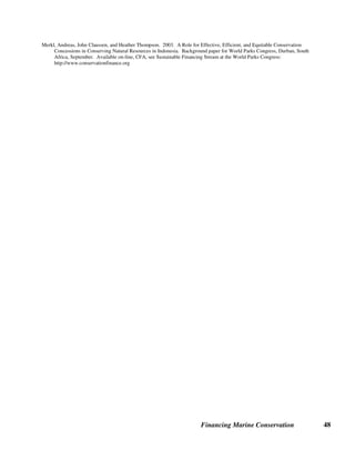 Financing Marine Conservation 47
Sources of Further Information on Real Estate and Development Rights
General
Environmental Financial Advisory Board. 2003. Protecting America's Land Legacy: Stewardship Policies, Tools and Incentives
to Protect and Restore America's Land Legacy. Washington, D.C.: Environmental Protection Agency, Environmental
Finance Program, February. Available on-line: http://www.epa.gov/efinpage/efab/stewardship_2003.pdf
Piskulich, Zdanka. 2001. Incentives for the Conservation of Private Lands in Latin America. Arlington, VA: TNC.
Trust for Public Lands: http://www.tpl.org/
Purchases or Donations of Land or Underwater Property
Conservatoire du Littoral: http://www.conservatoire-du-littoral.fr
Marsh, T.D., M.W. Beck and, S.E. Reisewitz. 2002. Leasing and Restoration of Submerged Lands: Strategies for Community-
based Watershed-scale Conservation. Arlington, VA: TNC. Available on-line: http://nature.org/files/lease_sub_lands.pdf
MPA News. 2003. NGOs Enable Mexico to Purchase Islands for Conservation. Vol. 4, No. 9, April. Available on-line:
http://depts.washington.edu/mpanews
Patagonia. 2003. A Wild Success: Patagonia Land Trust Report. Available on-line:
http://www.patagonia.com/enviro/reports/wild_success.shtml
Patagonia Land Trust, Estancia Monte Léon: http://www.patagonialandtrust.org/monteleon.html
TNC. 2000. The Nature Conservancy Announces Intent to Purchase Palmyra. Press Release, May 4.
TNC. 2001. Waters Surrounding Palmyra Receives Federal Protection. Press Release, January 18.
Available on-line: http://nature.org/wherewework/asiapacific/palmyra
TNC. 2002. Nature Conservancy Protects 11,500 Acres of Bay Bottom in Innovative Marine Conservation Deal. Press Release,
October 22. Available on-line: http://nature.org/pressroom/press/press811.html
TNC. 2003. Conservationists Buy Pez Maya Property on Yucatan Peninsula. Press Release, January 22. Available on-line:
http://nature.org/wherewework/northamerica/mexico/press/press609.html
TNC. 2003. The Nature Conservancy Announces Unprecedented Move to Protect Island in the Sea of Cortez. Press Release,
January 22. Available on-line: http://nature.org/pressroom/press/press910.html
Conservation Easements
TNC. 2003. Conservation Easements: Helping Landowners Do the Right Thing. Fact Sheet. Available on-line:
http://nature.org/wherewework/northamerica/states/virginia/preserves/art9567.html
Real Estate Tax Surcharge
San Juan County, Washington, Land Bank Tax: http://www.co.san-juan.wa.us/treasurer/landbank.html
Wetland Banking
Wates, Tracy. 2002. Banking in Endangered Species. The Independent Institute. September 23. Available on-line:
http://www.independent.org/TII/news/020923wates.html
Conservation Concessions
Komodo National Park. Collaborative Management Initiative. Undated Power point presentation.
 