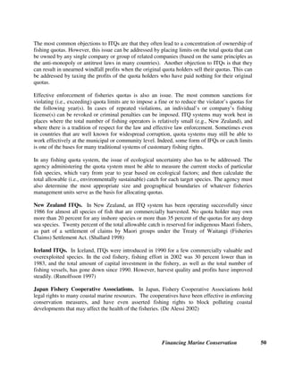 Financing Marine Conservation 49
6. Fishing Industry Revenues
In the 1960s and 1970s, world fisheries production increased by an average of 6 percent per year.
In the 1980s, the production growth rate began to slow down until around 1990, when global fish
production leveled off at about 100 million tons annually. Since then, global fish production has
stagnated. (Somma 2003) This stagnation is widely recognized as resulting from the chronic
practice of severe overfishing at the global level.
The FAO estimates that of the major marine fish stocks for which information is available, 47-50
percent are fully exploited, 15-18 percent are over-exploited, and 9-10 percent have been
depleted or are recovering from depletion. (FAO 2000) Overharvesting by the fishing industry
has led to dramatic population declines of targeted fish, unintentional harvest of non-targeted and
undersized fish, major damage to large ecosystems, and estimated annual operating losses of
between $14-20 billion for the world’s fishing fleet. (Milazzo 1998)
By implementing mechanisms such as tradable fishing quotas, levies, and product certification,
fisheries managers can provide economic incentives for sustainable fishing practices, thereby
improving both the environmental and economic conditions of the industry. Governments can
raise revenues to manage fisheries by charging fishing access payments, license fees, excise
taxes and fines.
6.1. Tradable Fishing Quotas
Individual Fishing Quotas (IFQs), which are also referred to as Individual Transferable Quotas
(ITQs), can be used to promote conservation and sustainable use by privatizing heavily exploited
fisheries. Traditionally, when fish catches dramatically decline due to overfishing, many
national marine fisheries agencies have reacted by simply imposing limits on the total number of
tons of each species that can be harvested within a period of time. This often results in a race
for fish called derby fishing, in which too many fishers chase too few fish, thereby
compromising the fisher's safety as well as conservation goals. (Gimbel ed. 1994)
Under a system of IFQs, a government fisheries agency or an industry-wide association of
fishers allocates specific shares of the total allowable catch of a given fish species within a
defined area to specific individuals, groups, or companies. This is often done on the basis of their
current or historical shares of a particular fishery, although lotteries and auctions have also been
used as the basis for allocating quotas. Because fishers have the property right to secure future
benefit from the resource, they are prepared to wait, and practice conservation, in order to
optimize their long-term return.
Under a system of ITQs, these shares or quotas are made freely transferable and divisible, and
can be bought and sold to other fishers or fishing companies. ITQs can also be leased or
mortgaged, like other types of property rights. Without any expenditure of public funds (other
than for administrative costs), the private sector thereby ends up achieving the same result as
expensive government programs designed to buy out excess fishing capacity, either by scrapping
excess fishing vessels or by paying individual fishers not to fish.
 
