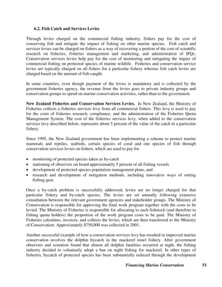Financing Marine Conservation 50
The most common objections to ITQs are that they often lead to a concentration of ownership of
fishing quotas. However, this issue can be addressed by placing limits on the total quota that can
be owned by any single company or group of related companies (based on the same principles as
the anti-monopoly or antitrust laws in many countries). Another objection to ITQs is that they
can result in unearned windfall profits when the original quota holders sell their quotas. This can
be addressed by taxing the profits of the quota holders who have paid nothing for their original
quotas.
Effective enforcement of fisheries quotas is also an issue. The most common sanctions for
violating (i.e., exceeding) quota limits are to impose a fine or to reduce the violator’s quotas for
the following year(s). In cases of repeated violations, an individual’s or company’s fishing
license(s) can be revoked or criminal penalties can be imposed. ITQ systems may work best in
places where the total number of fishing operators is relatively small (e.g., New Zealand), and
where there is a tradition of respect for the law and effective law enforcement. Sometimes even
in countries that are well known for widespread corruption, quota systems may still be able to
work effectively at the municipal or community level. Indeed, some form of IFQs or catch limits
is one of the bases for many traditional systems of customary fishing rights.
In any fishing quota system, the issue of ecological uncertainty also has to be addressed. The
agency administering the quota system must be able to measure the current stocks of particular
fish species, which vary from year to year based on ecological factors; and then calculate the
total allowable (i.e., environmentally sustainable) catch for each target species. The agency must
also determine the most appropriate size and geographical boundaries of whatever fisheries
management units serve as the basis for allocating quotas.
New Zealand ITQs. In New Zealand, an ITQ system has been operating successfully since
1986 for almost all species of fish that are commercially harvested. No quota holder may own
more than 20 percent for any inshore species or more than 35 percent of the quotas for any deep
sea species. Twenty percent of the total allowable catch is reserved for indigenous Maori fishers,
as part of a settlement of claims by Maori groups under the Treaty of Waitangi (Fisheries
Claims) Settlement Act. (Shallard 1998)
Iceland ITQs. In Iceland, ITQs were introduced in 1990 for a few commercially valuable and
overexploited species. In the cod fishery, fishing effort in 2002 was 30 percent lower than in
1983, and the total amount of capital investment in the fishery, as well as the total number of
fishing vessels, has gone down since 1990. However, harvest quality and profits have improved
steadily. (Runolfsson 1997)
Japan Fishery Cooperative Associations. In Japan, Fishery Cooperative Associations hold
legal rights to many coastal marine resources. The cooperatives have been effective in enforcing
conservation measures, and have even asserted fishing rights to block polluting coastal
developments that may affect the health of the fisheries. (De Alessi 2002)
 