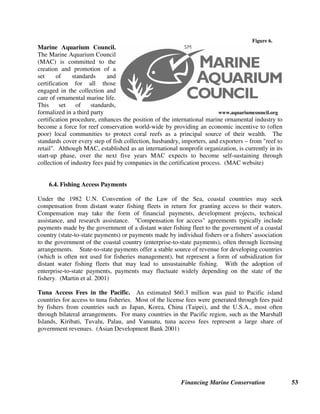 Financing Marine Conservation 52
and use of Marine Mammal Excluder Devices. Fishers who currently pay the levies have a strong
financial incentive to address their destructive interactions with protected species, and thus
negate the need for levies to be paid. (Conservation Services Levy Programme website)
Namibia Fish Catch Levy. The Government of Namibia collects a fish catch levy from
commercial fishing vessels, based on the number of tons of fish caught (multiplied by different
rates for different fish species). This revenue goes into a special Fisheries Management and
Research Fund, whose board is composed in equal parts of government officials, fishing industry
representatives, and scientists. The money is used to finance scientific management of fishing
stocks, including the enforcement of no catch protected areas. (Namibia Ministry of Fisheries
and Marine Resources website)
6.3. Eco-labeling and Product Certification
Figure 5.
Marine Stewardship Council. The Marine Stewardship
Council (MSC) is an independent, global, nonprofit organization
that has developed an environmental standard for sustainable and
well-managed fisheries. In a bid to reverse the continued decline
in the world’s fisheries, the MSC is seeking to harness consumer
purchasing power to generate change and promote
environmentally responsible stewardship. Consumers who are
concerned about overfishing and its environmental and social
www.msc.org consequences will increasingly be able to choose seafood
products that have been independently assessed against the MSC Standard, and labeled to prove
it. This will assure them that the product has not contributed to the environmental problem of
overfishing.
WWF and Unilever, the world’s largest buyer, processor and distributor of frozen seafood,
established the MSC in 1997. The Council’s supporters now include over 100 companies and
conservation organizations from over 20 countries. Rather than certifying individual companies,
the MSC accredits certification bodies who certify particular fisheries as being environmentally
sustainable (such as the Alaska salmon fishery or the Australian rock lobster fishery). (MSC
website) Logo published with permission of the Marine Stewardship Council. Customer License
Code MSCI0180.
In some cases, processors and retailers of certified fish have voluntarily donated a certain
percentage of their revenues or profits to marine conservation. For example, EcoFish, a small
New England seafood distributor that is the first national distributor of seafood products certified
sustainable by the Marine Stewardship Council, donates 25 percent of its pretax profits to help
organizations and communities worldwide promote sustainable fishing practices. (EcoFish
website)
 