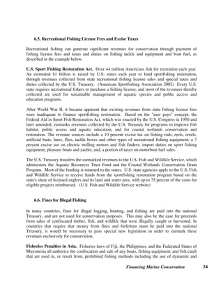 Financing Marine Conservation 53
Figure 6.
Marine Aquarium Council.
The Marine Aquarium Council
(MAC) is committed to the
creation and promotion of a
set of standards and
certification for all those
engaged in the collection and
care of ornamental marine life.
This set of standards,
formalized in a third party www.aquariumcouncil.org
certification procedure, enhances the position of the international marine ornamental industry to
become a force for reef conservation world-wide by providing an economic incentive to (often
poor) local communities to protect coral reefs as a principal source of their wealth. The
standards cover every step of fish collection, husbandry, importers, and exporters – from reef to
retail. Although MAC, established as an international nonprofit organization, is currently in its
start-up phase, over the next five years MAC expects to become self-sustaining through
collection of industry fees paid by companies in the certification process. (MAC website)
6.4. Fishing Access Payments
Under the 1982 U.N. Convention of the Law of the Sea, coastal countries may seek
compensation from distant water fishing fleets in return for granting access to their waters.
Compensation may take the form of financial payments, development projects, technical
assistance, and research assistance. Compensation for access agreements typically include
payments made by the government of a distant water fishing fleet to the government of a coastal
country (state-to-state payments) or payments made by individual fishers or a fishers' association
to the government of the coastal country (enterprise-to-state payments), often through licensing
arrangements. State-to-state payments offer a stable source of revenue for developing countries
(which is often not used for fisheries management), but represent a form of subsidization for
distant water fishing fleets that may lead to unsustainable fishing. With the adoption of
enterprise-to-state payments, payments may fluctuate widely depending on the state of the
fishery. (Martin et al. 2001)
Tuna Access Fees in the Pacific. An estimated $60.3 million was paid to Pacific island
countries for access to tuna fisheries. Most of the license fees were generated through fees paid
by fishers from countries such as Japan, Korea, China (Taipei), and the U.S.A., most often
through bilateral arrangements. For many countries in the Pacific region, such as the Marshall
Islands, Kiribati, Tuvalu, Palau, and Vanuatu, tuna access fees represent a large share of
government revenues. (Asian Development Bank 2001)
 