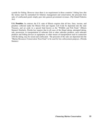 Financing Marine Conservation 54
6.5. Recreational Fishing License Fees and Excise Taxes
Recreational fishing can generate significant revenues for conservation through payment of
fishing license fees and taxes and duties on fishing tackle and equipment and boat fuel, as
described in the example below.
U.S. Sport Fishing Restoration Act. Over 44 million Americans fish for recreation each year.
An estimated $1 billion is raised by U.S. states each year to fund sportfishing restoration,
through revenues collected from state recreational fishing license sales and special taxes and
duties collected by the U.S. Treasury. (American Sportfishing Association 2002) Every U.S.
state requires recreational fishers to purchase a fishing license, and most of the revenues thereby
collected are used for sustainable management of aquatic species and public access and
education programs.
After World War II, it became apparent that existing revenues from state fishing license fees
were inadequate to finance sportfishing restoration. Based on the user pays concept, the
Federal Aid in Sport Fish Restoration Act, which was enacted by the U.S. Congress in 1950 and
later amended, earmarks revenues collected by the U.S. Treasury for programs to improve fish
habitat, public access and aquatic education, and for coastal wetlands conservation and
restoration. The revenue sources include a 10 percent excise tax on fishing rods, reels, creels,
artificial baits, lures, flies, tackle boxes and other types of recreational fishing equipment; a 3
percent excise tax on electric trolling motors and fish finders; import duties on sport fishing
equipment, pleasure boats and yachts; and, a portion of taxes on motorboat fuel sales.
The U.S. Treasury transfers the earmarked revenues to the U.S. Fish and Wildlife Service, which
administers the Aquatic Resources Trust Fund and the Coastal Wetlands Conservation Grant
Program. Most of the funding is returned to the states. U.S. state agencies apply to the U.S. Fish
and Wildlife Service to receive funds from the sportfishing restoration program based on the
state's share of licensed anglers and its land and water area, with up to 75 percent of the costs for
eligible projects reimbursed. (U.S. Fish and Wildlife Service website)
6.6. Fines for Illegal Fishing
In many countries, fines for illegal logging, hunting, and fishing are paid into the national
Treasury, and are not used for conservation purposes. This may also be the case for proceeds
from sales of confiscated timber, fish, and wildlife that were illegally caught or harvested. In
countries that require that money from fines and forfeiture must be paid into the national
Treasury, it would be necessary to pass special new legislation in order to earmark these
revenues exclusively for conservation.
Fisheries Penalties in Asia. Fisheries laws of Fiji, the Philippines, and the Federated States of
Micronesia all authorize the confiscation and sale of any boats, fishing equipment, and fish catch
that are used in, or result from, prohibited fishing methods including the use of dynamite and
 