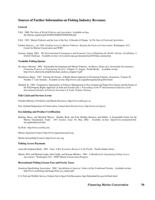 Financing Marine Conservation 55
cyanide for fishing. However since there is no requirement in those countries’ fishing laws that
the money must be earmarked for fisheries management and conservation, the proceeds from
sales of confiscated goods simply goes into general government revenues. (Fiji Island Fisheries
Act)
U.S. Penalties. In contrast, the U.S. state of Illinois requires that all fees, fines, income, and
penalties collected under the Illinois Fish and Aquatic Life Code be deposited into the state
Treasury, and set aside in a special fund known as the Wildlife and Fish Fund. (Illinois
Statutes) Similarly, Florida law requires that in all cases of the illegal taking, attempted taking,
sale, possession, or transportation of saltwater fish or other saltwater products, such saltwater
products and fishing devices or equipment, or other means of transportation used in connection
with the taking, may be seized and confiscated. The proceeds of the sales are deposited into the
Marine Resources Conservation Trust Fund to be used for law enforcement purposes. (Florida
Statutes)
 