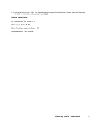 Financing Marine Conservation 56
Sources of Further Information on Fishing Industry Revenues
General
FAO. 2000. The State of World Fisheries and Agriculture. Available on-line:
ftp://ftp.fao.org/docrep/FAO/003/X8002E/X8002E00.pdf
FAO. 1992. Marine Fisheries and the Law of the Sea: A Decade of Change. In The State of Food and Agriculture.
Gimbel, Karyn L.., ed. 1994. Limiting Access to Marine Fisheries: Keeping the Focus on Conservation. Washington, D.C.:
Center for Marine Conservation and WWF.
Somma, Angela. 2003. The Environmental Consequences and Economic Costs of Depleting the World’s Oceans, Overfishing: A
Global Challenge. Available on-line: www.usinfo.state.gov/journals/ites/0103/ijee.somma.htm
Tradable Fishing Quotas
De Alessi, Michael. 2002. Sustainable Development and Marine Fisheries. In Morris, Julian (ed.): Sustainable Development:
Promoting Progress or Perpetuating Poverty? Chapter 13, August. Profile Books. Available on-line:
http://www.sdnetwork.net/pdfs/michael_dealessi_chapter13.pdf
Runolfsson, Birgir. 1997. Fencing the Oceans: A Rights-Based Approach to Privatizing Fisheries. Regulation. Volume 20,
Number 3. Cato Institute. Available on-line: http://www.cato.org/pubs/regulation/reg20n3f.html
Shallard, B. 1998. Comparative Approaches to Fisheries Management in New Zealand and Papua New Guinea and the Future of
the ITQ Property Rights Approach. In Eide and Vassdal (eds.): Proceedings of the 9th
International Conference of the
International Institute of Fisheries Economics  Trade, Tromso, Norway.
Fish Catch and Services Levies
Namibia Ministry of Fisheries and Marine Resources: http://www.mfmr.gov.na
New Zealand Department of Conservation, Conservation Services Levy: http://www.csl.org.nz/
Eco-labeling and Product Certification
Bunting, Bruce, and Marshall Meyers. Healthy Reefs and Fish, Healthy Business and Hobby: A Sustainable Future for the
Marine Ornamentals Trade. OFI Journal. Issue 39, May 2002. Available on-line: http://www.ornamental-fish-
int.org/healthyreefs.htm
EcoFish: http://www.ecofish.com
Marine Aquarium Council: http://www.aquariumcouncil.org
Marine Stewardship Council: http://www.msc.org
Fishing Access Payments
Asian Development Bank. 2001. Tuna: A Key Economic Resource in the Pacific. Pacific Studies Series.
Martin, Will, and Michael Lodge, John Caddy, and Kwame Mfodwo. 2001. A Handbook for Negotiating Fishing Access
Agreements. Washington, D.C.: WWF Marine Conservation Program.
Recreational Fishing License Fees and Excise Taxes
American Sportfishing Association. 2002. Sportfishing in America: Values of Our Traditional Pastime. Available on-line:
http://www.asafishing.org/images/fish_eco_impact.pdf
U.S. Fish and Wildlife Service, Federal Aid in Sport Fish Recreation: http://federalaid.fws.gov/sfr/fasfr.html
 