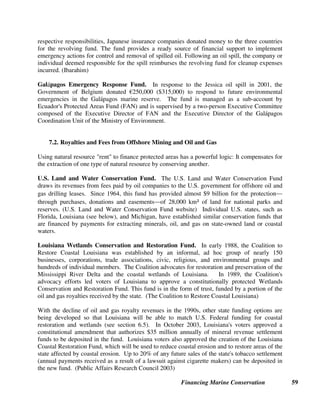 Financing Marine Conservation 58
7. Energy and Mining Revenues
Financing marine conservation by using revenues collected as (1) fines for marine pollution, and
(2) fees and royalties for extracting offshore oil, gas and minerals, is a way of holding companies
accountable for damage or disturbance to marine ecosystems that results directly from their
activities (the polluter pays principle).
7.1. Oil Spill Fines and Funds
Many U.S. states and Canadian provinces use money collected as pollution fines and damage
awards to finance long-term conservation programs that are not limited to cleaning up the
specific damage caused by a particular polluter. As described below, settlements may also be
reached to mitigate specific pollution damage caused by oil spills, and special funds allocated in
advance to finance cleanup operations.
Exxon Valdez Oil Spill. Exxon Corporation was ordered by a U.S. Federal District Court to pay
a $1 billion fine and settlement for damage claims arising from the huge oil spill caused by
Exxon’s oil tanker Valdez off the coast of Alaska. The court required Exxon to pay
• a $150 million criminal fine, of which $12 million went to the North American Wetlands
Conservation Fund;
• $100 million in criminal restitution for injuries caused to the fish, wildlife, and lands of the
spill region, which was evenly divided into payments to the federal and state governments;
and,
• $900 million to restore resources that suffered a substantial loss or decline as a result of the
oil spill.
The Exxon Valdez Oil Spill Trustee Council was established to administer the last category of
funds. Forty percent of it is being used to provide long-term guaranteed funding for the Gulf of
Alaska Ecosystem Monitoring and Research Program, a long-term scientific effort to better
understand and manage the biological components of one of the world’s most commercially
productive marine ecosystems. Sixty percent is being used for habitat protection in the spill
region, through purchasing a series of conservation easements and real estate in strategically
located habitats along Prince William Sound. (Exxon Valdez Oil Spill Trustee Council website)
Straits of Malacca Oil Spill Revolving Fund. In the Straits of Malacca (near Singapore), a
consortium of Japanese marine insurance companies donated more than $5 million to a revolving
fund for emergency response and cleanup of oil spills. Around 75 percent of Japan’s oil supplies
pass through the narrow Straits of Malacca²one of the busiest and most hazardous channels in
the world for oil tankers²on their way from the Middle East to Japan. The Straits are
considered to be international waters, rather than territorial waters of the three surrounding
countries (Malaysia, Indonesia, and Singapore). Because the damages from a major shipping
accident or oil spill in the Straits would be so great, and because the time-frame for taking action
is limited, and could be bogged down by disagreements between the three countries about their
 