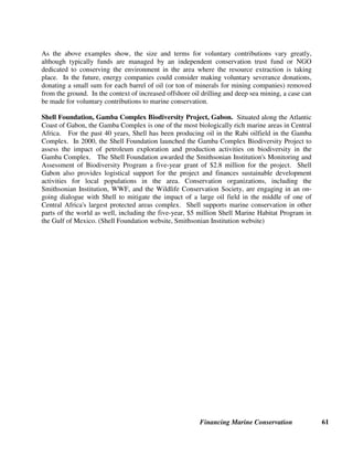 Financing Marine Conservation 60
7.3. Right-of-Way Fees for Oil and Gas Pipelines and Telecommunications Cables
Some countries require utility companies, telecommunications companies, and energy companies
to pay millions of dollars for the right-of-way to construct and maintain electric power
transmission lines, telephone lines, broadcasting towers, or natural gas pipelines inside protected
areas. For example, the companies that own the telecommunications towers near the summit of
Mount Kitanglad pay the Philippines national park in which Mount Kitanglad stands, an annual
fee that is based on the companies' revenues. In addition, Brazil's national protected areas
system law authorizes the country’s environmental agency to collect an environmental
compensation fee equal to one-half of 1 percent of the construction costs or annual maintenance
costs of any pipeline, electric power transmission line, or broadcasting tower that is located in a
national park²the fee must be used to pay for conservation of the protected area in which the
construction or maintenance activity occurs. (Ferraz 2003)
7.4. Hydroelectric Power Revenues
Iceland’s Salmonid Enhancement Fund. The Salmonid Enhancement Fund was established in
Iceland through an amendment of the Freshwater Fisheries Act in 1970. Its income is derived
from three sources:
• A 2 percent levy on the net income from salmonid fishing and angling collected from fishing
association for rivers and lakes;
• A 3 percent levy on the gross earnings from sales of hydroelectric power to the public; and,
• A 3 percent levy on the gross earnings from the sales of hydroelectric power to large-scale
users through special agreements.
The fund has supported construction of fish ladders and rearing stations, and given grants for
quota leases by the North Atlantic Salmon Fund, buy-outs of netting rights in southwestern
Iceland, and basic and applied research projects. (Icelandic Directorate for Freshwater Fisheries
1999)
7.5. Voluntary Contributions by Energy Companies
Energy companies increasingly provide voluntary contributions near areas where they extract
energy resources. In the case of construction of a gas pipeline in Bolivia, this led to a $20 million
commitment by Enron and Shell to contribute to a conservation trust fund for conservation of the
Chiquitano forest. (Justiniano 2003) The Cameroon Oil Transport Company (COTCO)²a
consortium of energy companies (including Exxon) responsible for developing the Chad-
Cameroon oil pipeline²contributed $3.5 million to the Foundation for Environment and
Development in Cameroon (FEDEC) to finance the establishment and management of
Cameroon's Campo-Ma'an National Park and Mbam and Djerem National Park, and to support
Bakola pygmees. (Bisseck 2003)
 