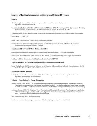 Financing Marine Conservation 61
As the above examples show, the size and terms for voluntary contributions vary greatly,
although typically funds are managed by an independent conservation trust fund or NGO
dedicated to conserving the environment in the area where the resource extraction is taking
place. In the future, energy companies could consider making voluntary severance donations,
donating a small sum for each barrel of oil (or ton of minerals for mining companies) removed
from the ground. In the context of increased offshore oil drilling and deep sea mining, a case can
be made for voluntary contributions to marine conservation.
Shell Foundation, Gamba Complex Biodiversity Project, Gabon. Situated along the Atlantic
Coast of Gabon, the Gamba Complex is one of the most biologically rich marine areas in Central
Africa. For the past 40 years, Shell has been producing oil in the Rabi oilfield in the Gamba
Complex. In 2000, the Shell Foundation launched the Gamba Complex Biodiversity Project to
assess the impact of petroleum exploration and production activities on biodiversity in the
Gamba Complex. The Shell Foundation awarded the Smithsonian Institution's Monitoring and
Assessment of Biodiversity Program a five-year grant of $2.8 million for the project. Shell
Gabon also provides logistical support for the project and finances sustainable development
activities for local populations in the area. Conservation organizations, including the
Smithsonian Institution, WWF, and the Wildlife Conservation Society, are engaging in an on-
going dialogue with Shell to mitigate the impact of a large oil field in the middle of one of
Central Africa's largest protected areas complex. Shell supports marine conservation in other
parts of the world as well, including the five-year, $5 million Shell Marine Habitat Program in
the Gulf of Mexico. (Shell Foundation website, Smithsonian Institution website)
 