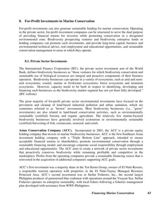 Financing Marine Conservation 62
Sources of Further Information on Energy and Mining Revenues
General
CFA. Training Guide. Available on-line, see chapter on Extraction of Non-Renewable Resources:
http://www.conservationfinance.org
Rosenfeld, Amy B., Debra L. Gordon, and Marianne Guerin-McManus. 1997. Reinventing the Well: Approaches to Minimizing
the Environmental and Social Impact of Oil Development in the Tropics. Washington, D.C.: CI.
World Bank, Best Practices Dealing with the Social Impact of Oil and Gas Operations: http://www.worldbank.org/ogsimpact
Oil Spill Fines and Funds
Exxon Valdez Oil Spill Trustee Council: http://www.oilspill.state.ak.us
Ibarahim, Rosnani. International/Regional Cooperation to Oil Spill Response in the Straits of Malacca: An Overview.
Department of Environment Malaysia. Undated.
Royalties and Fees from Offshore Mining Oil and Gas
Coalition to Restore Coastal Louisiana: http://www.sustainable.org/casestudies/SIA_PDFs/SIA_louisiana.pdf
Public Affairs Research Council. 2003. October 4, 2003 Election. Available on-line: http://www.la-par.org/conelect.cfm
U.S. Land and Water Conservation Fund: http://www.fs.fed.us/land/staff/LWCF/
Right-of-Way Fees for Oil and Gas Pipelines and Telecommunications Cables
Ferraz, Cecilia Foloni. 2003. Institutional Solutions for the Financing of Protected Areas in Brazil. Paper submitted to the Vth
World Parks Congress, Durban, South Africa, September.
Hydroelectric Power Revenues
Icelandic Directorate of Freshwater Fisheries. 1999. Salmonid Management. Newsletter, January. Available on-line:
http://www.veidimalastjori.is/EnglSuma.htm
Voluntary Contributions by Energy Companies
Bisseck, Paulette. 2003. FEDEC: An Environmental Compensatory Mechanism Set Up within the Framework of a Pipeline
Construction Project, Cameroon. Background paper for the Vth World Parks Congress, Durban, South Africa, September.
Available on-line, CFA, see Sustainable Finance Stream at the World Parks Congress: http://www.conservationfinance.org
Justiniano, Hermes. 2003. The Chiquitano Forest Conservation and Sustainable Development Plan. Background paper for the
Vth World Parks Congress, Durban, South Africa, September. Available on-line, see Sustainable Finance Stream at the
World Parks Congress: http://www.conservationfinance.org
Shell Foundation: http://www.shellfoundation.org
Smithsonian Institution Monitoring and Assessment of Biodiversity Program: http://www.si.edu/simab
 