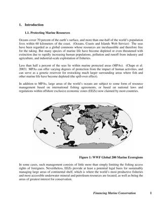 Financing Marine Conservation 1
1. Introduction
1.1. Protecting Marine Resources
Oceans cover 70 percent of the earth’s surface, and more than one-half of the world’s population
lives within 60 kilometers of the coast. (Oceans, Coasts and Islands Web Service) The seas
have been regarded as a global commons whose resources are inexhaustible and therefore free
for the taking. But many species of marine life have become depleted or even threatened with
extinction due to rapidly increasing human populations, pollution and runoff from industry and
agriculture, and industrial-scale exploitation of fisheries.
Less than half a percent of the seas lie within marine protected areas (MPAs). (Chape et al.
2003) MPAs can offer varying degrees of protection from the impact of human activities, and
can serve as a genetic reservoir for restocking much larger surrounding areas where fish and
other marine life have become depleted (the spill-over effect).
In addition to MPAs, large areas of the world’s oceans are subject to some form of resource
management based on international fishing agreements, or based on national laws and
regulations within offshore exclusive economic zones (EEZs) now claimed by most countries.
Figure 1: WWF Global 200 Marine Ecoregions
In some cases, such management consists of little more than simply limiting the fishing access
rights of foreigners. Nevertheless, EEZs provide at least a potential legal basis for sustainably
managing large areas of continental shelf, which is where the world’s most productive fisheries
and most accessible underwater mineral and petroleum resources are located, as well as being the
areas of greatest interest for conservation.
 