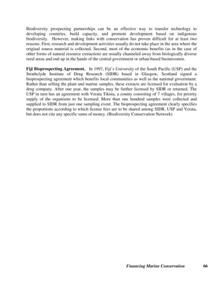 Financing Marine Conservation 65
In addition to conservation benefits, CHICOP was designed to provide significant local
community benefits. CHICOP used a capacity building approach to train fishers from
neighboring villages as park rangers to monitor and patrol the reef. The park rangers proved
instrumental in raising awareness of marine conservation in their communities and in generating
a positive local response to the sanctuary. CHICOP also runs an education program for children
in which schools throughout Zanzibar run trips to the island to visit the park and learn about
marine conservation. Chumbe hosts volunteer biologists, educators, and students who perform
research in the Island’s waters and provide continued local training in marine conservation
techniques.
To fund its conservation activities, CHICOP established an eco-tourism concession on the island,
including a visitor’s center and 10 guest bungalows. Financing for park operating costs was to
be generated through diving and snorkeling fees, glass-bottomed boat trips, nature trails,
accommodation, and restaurant services. The estimated internal rate of return was 27 percent,
with a capital payback after three years. Although originally estimated to cost about $200,000 to
establish the main facilities, bureaucratic delays and high government fees increased the
project’s cost to over $1 million. To cover the higher costs, CHICOP shifted its target tourist
clientele to an upscale market. A revised feasibility study indicated an internal rate of return of
nine percent and a capital payback period of seven years. Currently, income from the ecotourism
concession covers nearly all park running costs, and the private management plan is expected to
continue to generate sustainable conservation funding. (Reidmiller 2003, CFA Training Guide
case study)
8.2. Biodiversity Prospecting
The growing interest by pharmaceutical companies in prospecting for natural substances with
medicinal potential may provide new incentives and new sources of revenue for conserving
marine biodiversity. Through bioprospecting agreements, international pharmaceutical
companies compensate developing countries for the intellectual property rights contained in the
country’s biodiversity in return for exclusive rights to screen the biodiversity for pharmaceutical
compounds. If such screening leads to the development of a major drug, the agreement provides
the host country with a share of the profits, which may be (but is not always) used for
biodiversity conservation.
However, biodiversity prospecting may not turn out to be the pot of gold for funding
conservation that some people had hoped. Recent economic studies have demonstrated that in
many cases, biodiversity prospecting payments, when measured per hectare of forest or coral
reef (i.e., in terms of the on-the-ground economic incentive for habitat conservation) have proven
negligible as an economic incentive for conservation. On the other hand, new technologies²
such as combinatorial chemistry, high-throughput screens, and laboratories-on-a-chip²provide
unprecedented numbers of compounds, and better and faster ways to test them. Natural products
are frequently viewed as too slow, costly, and problematic, and pharmaceutical research dollars
are increasingly flowing into synthetic chemistry and genetics.
 
