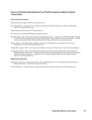 Financing Marine Conservation 66
Biodiversity prospecting partnerships can be an effective way to transfer technology to
developing countries, build capacity, and promote development based on indigenous
biodiversity. However, making links with conservation has proven difficult for at least two
reasons. First, research and development activities usually do not take place in the area where the
original source material is collected. Second, most of the economic benefits (as in the case of
other forms of natural resource extraction) are usually channeled away from biologically diverse
rural areas and end up in the hands of the central government or urban-based businessmen.
Fiji Bioprospecting Agreement. In 1997, Fiji’s University of the South Pacific (USP) and the
Strathclyde Institute of Drug Research (SIDR) based in Glasgow, Scotland signed a
bioprospecting agreement which benefits local communities as well as the national government.
Rather than selling the plant and marine samples, these extracts are licensed for evaluation by a
drug company. After one year, the samples may be further licensed by SIDR or returned. The
USP in turn has an agreement with Verata Tikina, a county consisting of 7 villages, for priority
supply of the organisms to be licensed. More than one hundred samples were collected and
supplied to SIDR from just one sampling event. The bioprospecting agreement clearly specifies
the proportions according to which license fees are to be shared among SIDR, USP and Verata,
but does not cite any specific sums of money. (Biodiversity Conservation Network)
 