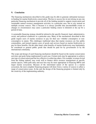 Financing Marine Conservation 67
Sources of Further Information for For-Profit Investments Linked to Marine
Conservation
Private Sector Investments
Asian Conservation Company: http://www.asianconserve.com
CFA. Training Guide. Available on-line, see chapter on Biodiversity Enterprise Funds and case study on Chumbe Island:
http://www.conservationfinance.org
Chumbe Island Coral Park: http://www.chumbeisland.com
IFC: http://www2.ifc.org/enviro/EFG/Biodiversity/biodiversity.htm
Reidmiller, Sibylle. 2003. Private Sector Investment in Marine Protected Areas – Experiences of the Chumbe Island Coral Park
in Zanzibar/Tanzania. Background paper for the Vth World Parks Congress, Durban, South Africa, September. Available
on-line, see Sustainable Finance Stream at the World Parks Congress: http://www.conservationfinance.org
Rubino, Michael C. with Diana Propper de Callejon, and Tony Lent. 2000. Biodiversity and Business in Latin America.
Washington, D.C.: IFC. Environmental Projects Unit.
Talmage-Pérez, Leigh A. 2003. Asian Conservation Company: Investing for the Environment. Asian Conservation Company.
Talmage-Pérez, Leigh A. 2003. Asian Conservation Company and Ten Knots Group: Private Business in El Nido Taytay
Managed Resource Protected Area. Asian Conservation Company. Background paper for the Vth World Parks Congress,
Durban, South Africa, September. Available on-line, see Sustainable Finance Stream at the World Parks Congress:
http://www.conservationfinance.org
Biodiversity Prospecting
Aalbersberg, William G., Isoa Korovulavula, John E. Parks, and Diane Russell. 1997. The Role of a Fijian Community in a
Bioprospecting Project. Biodiversity Conservation Network.
CFA. Training Guide. Available on-line, see chapter on Biodiversity Prospecting: http://www.conservationfinance.org
 