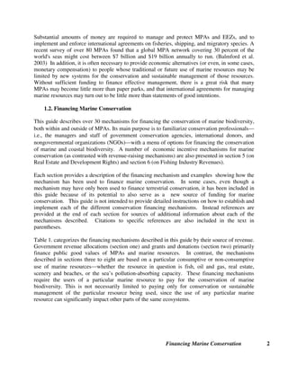 Financing Marine Conservation 2
Substantial amounts of money are required to manage and protect MPAs and EEZs, and to
implement and enforce international agreements on fisheries, shipping, and migratory species. A
recent survey of over 80 MPAs found that a global MPA network covering 30 percent of the
world's seas might cost between $7 billion and $19 billion annually to run. (Balmford et al.
2003) In addition, it is often necessary to provide economic alternatives (or even, in some cases,
monetary compensation) to people whose traditional or future use of marine resources may be
limited by new systems for the conservation and sustainable management of those resources.
Without sufficient funding to finance effective management, there is a great risk that many
MPAs may become little more than paper parks, and that international agreements for managing
marine resources may turn out to be little more than statements of good intentions.
1.2. Financing Marine Conservation
This guide describes over 30 mechanisms for financing the conservation of marine biodiversity,
both within and outside of MPAs. Its main purpose is to familiarize conservation professionals²
i.e., the managers and staff of government conservation agencies, international donors, and
nongovernmental organizations (NGOs)²with a menu of options for financing the conservation
of marine and coastal biodiversity. A number of economic incentive mechanisms for marine
conservation (as contrasted with revenue-raising mechanisms) are also presented in section 5 (on
Real Estate and Development Rights) and section 6 (on Fishing Industry Revenues).
Each section provides a description of the financing mechanism and examples showing how the
mechanism has been used to finance marine conservation. In some cases, even though a
mechanism may have only been used to finance terrestrial conservation, it has been included in
this guide because of its potential to also serve as a new source of funding for marine
conservation. This guide is not intended to provide detailed instructions on how to establish and
implement each of the different conservation financing mechanisms. Instead references are
provided at the end of each section for sources of additional information about each of the
mechanisms described. Citations to specific references are also included in the text in
parentheses.
Table 1. categorizes the financing mechanisms described in this guide by their source of revenue.
Government revenue allocations (section one) and grants and donations (section two) primarily
finance public good values of MPAs and marine resources. In contrast, the mechanisms
described in sections three to eight are based on a particular consumptive or non-consumptive
use of marine resources²whether the resource in question is fish, oil and gas, real estate,
scenery and beaches, or the sea’s pollution-absorbing capacity. These financing mechanisms
require the users of a particular marine resource to pay for the conservation of marine
biodiversity. This is not necessarily limited to paying only for conservation or sustainable
management of the particular resource being used, since the use of any particular marine
resource can significantly impact other parts of the same ecosystems.
 