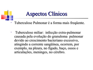 Aspectos ClínicosAspectos Clínicos
• Tuberculose Pulmonar é a forma mais freqüente.Tuberculose Pulmonar é a forma mais freqüente.
• Tuberculose miliar: infecção extra-pulmonarTuberculose miliar: infecção extra-pulmonar
causada pela evolução do granuloma pulmonarcausada pela evolução do granuloma pulmonar
devido ao crescimento bacteriano excessivo,devido ao crescimento bacteriano excessivo,
atingindo a corrente sangüínea, ocorrem, poratingindo a corrente sangüínea, ocorrem, por
exemplo, na pleura, no fígado, baço, ossos eexemplo, na pleura, no fígado, baço, ossos e
articulações, meninges, no cérebro.articulações, meninges, no cérebro.
 