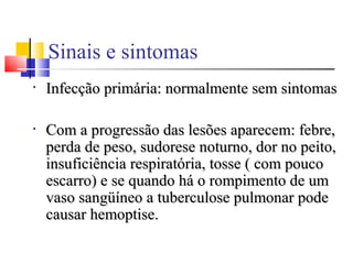 Sinais e sintomas
• Infecção primária: normalmente sem sintomasInfecção primária: normalmente sem sintomas
• Com a progressão das lesões aparecem: febre,Com a progressão das lesões aparecem: febre,
perda de peso, sudorese noturno, dor no peito,perda de peso, sudorese noturno, dor no peito,
insuficiência respiratória, tosse ( com poucoinsuficiência respiratória, tosse ( com pouco
escarro) e se quando há o rompimento de umescarro) e se quando há o rompimento de um
vaso sangüíneo a tuberculose pulmonar podevaso sangüíneo a tuberculose pulmonar pode
causar hemoptise.causar hemoptise.
 