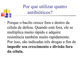 Por que utilizar quatro
antibióticos?
• Porque o bacilo cresce fora e dentro da
célula de defesa. Quando está fora, ele se
multiplica muito rápido e adquire
resistência também muito rapidamente.
Por isso, são indicadas três drogas a fim de
impedir seu crescimento e divisão fora
da célula.
 