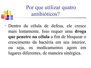 • Dentro da célula de defesa, ele cresce
mais lentamente. Isso requer uma droga
que penetre na célula a fim de bloquear o
crescimento da bactéria em seu interior,
ou seja, os medicamentos agem em
lugares diferentes, de maneira sinérgica.
Por que utilizar quatro
antibióticos?
 