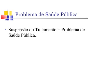 • Suspensão do Tratamento = Problema de
Saúde Pública.
Problema de Saúde Pública
 