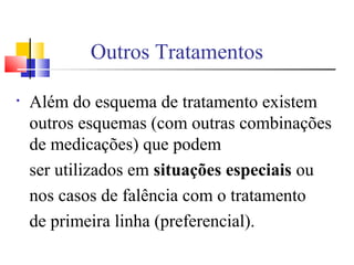 Outros Tratamentos
• Além do esquema de tratamento existem
outros esquemas (com outras combinações
de medicações) que podem
ser utilizados em situações especiais ou
nos casos de falência com o tratamento
de primeira linha (preferencial).
 