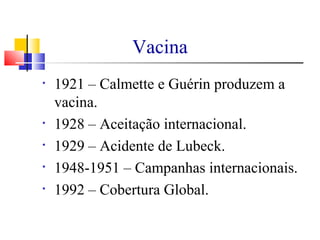 Vacina
• 1921 – Calmette e Guérin produzem a
vacina.
• 1928 – Aceitação internacional.
• 1929 – Acidente de Lubeck.
• 1948-1951 – Campanhas internacionais.
• 1992 – Cobertura Global.
 
