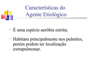 • É uma espécie aeróbia estrita;
• Habitam principalmente nos pulmões,
porém podem ter localização
extrapulmonar.
Características do
Agente Etiológico
 