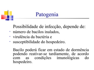 Patogenia
Possibilidade de infecção, depende de:
• número de bacilos inalados,
• virulência da bactéria e
• susceptibilidade do hospedeiro.
Bacilo poderá ficar em estado de dormência
podendo reativar-se tardiamente, de acordo
com as condições imunológicas do
hospedeiro.
 