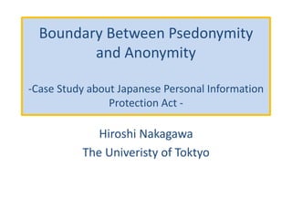 Boundary Between Pseudonymity
and Anonymity
-Case Study about Japanese Personal Information
Protection Act -
Hiroshi Nakagawa
The Univeristy of Toktyo
 