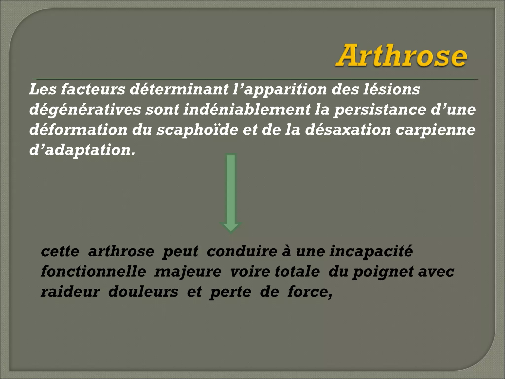 Les facteurs déterminant l’apparition des lésions
dégénératives sont indéniablement la persistance d’une
déformation du scaphoïde et de la désaxation carpienne
d’adaptation.

cette arthrose peut conduire à une incapacité
fonctionnelle majeure voire totale du poignet avec
raideur douleurs et perte de force,

 