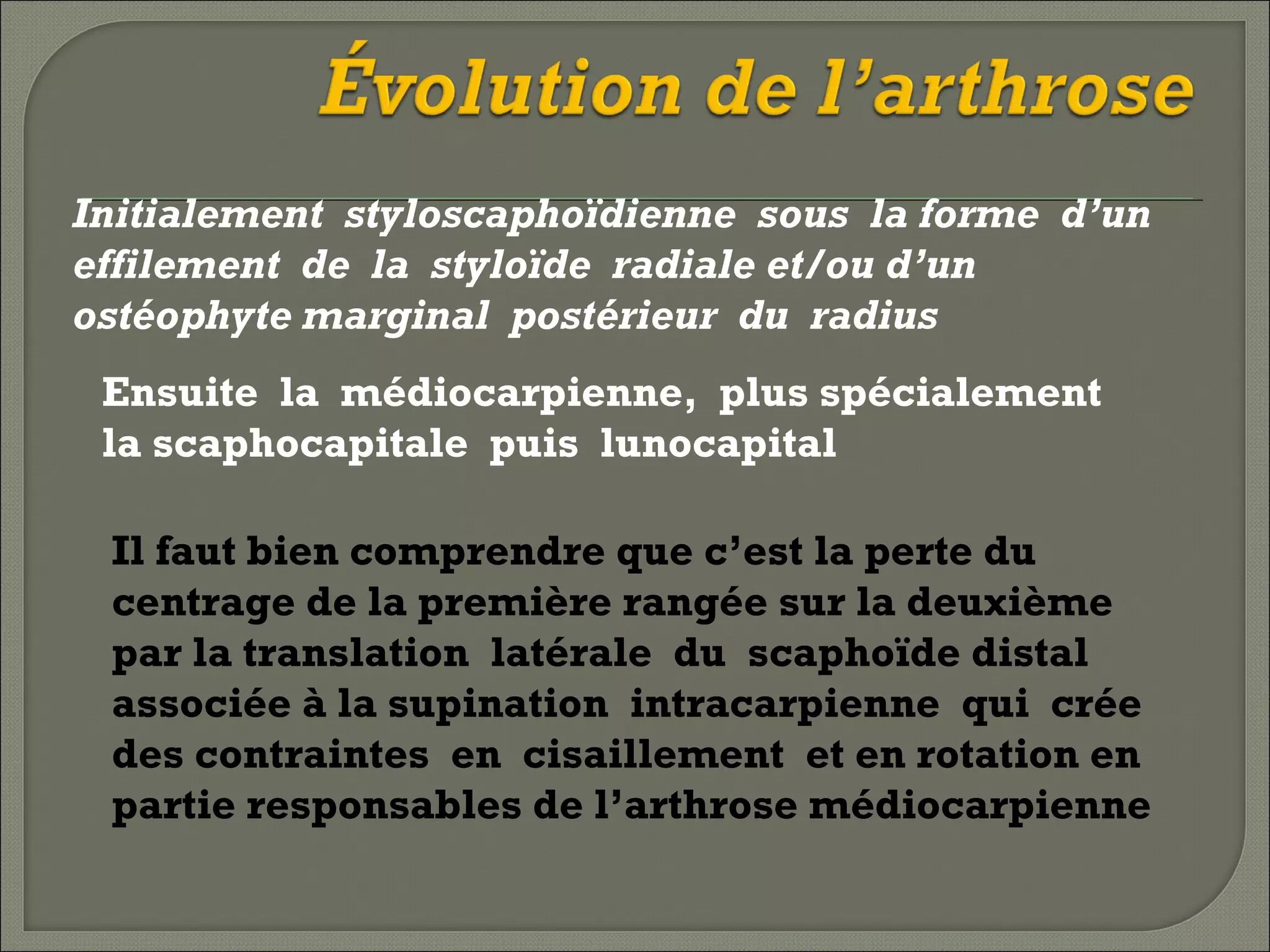 Initialement styloscaphoïdienne sous la forme d’un
effilement de la styloïde radiale et/ou d’un
ostéophyte marginal postérieur du radius
Ensuite la médiocarpienne, plus spécialement
la scaphocapitale puis lunocapital
Il faut bien comprendre que c’est la perte du
centrage de la première rangée sur la deuxième
par la translation latérale du scaphoïde distal
associée à la supination intracarpienne qui crée
des contraintes en cisaillement et en rotation en
partie responsables de l’arthrose médiocarpienne

 