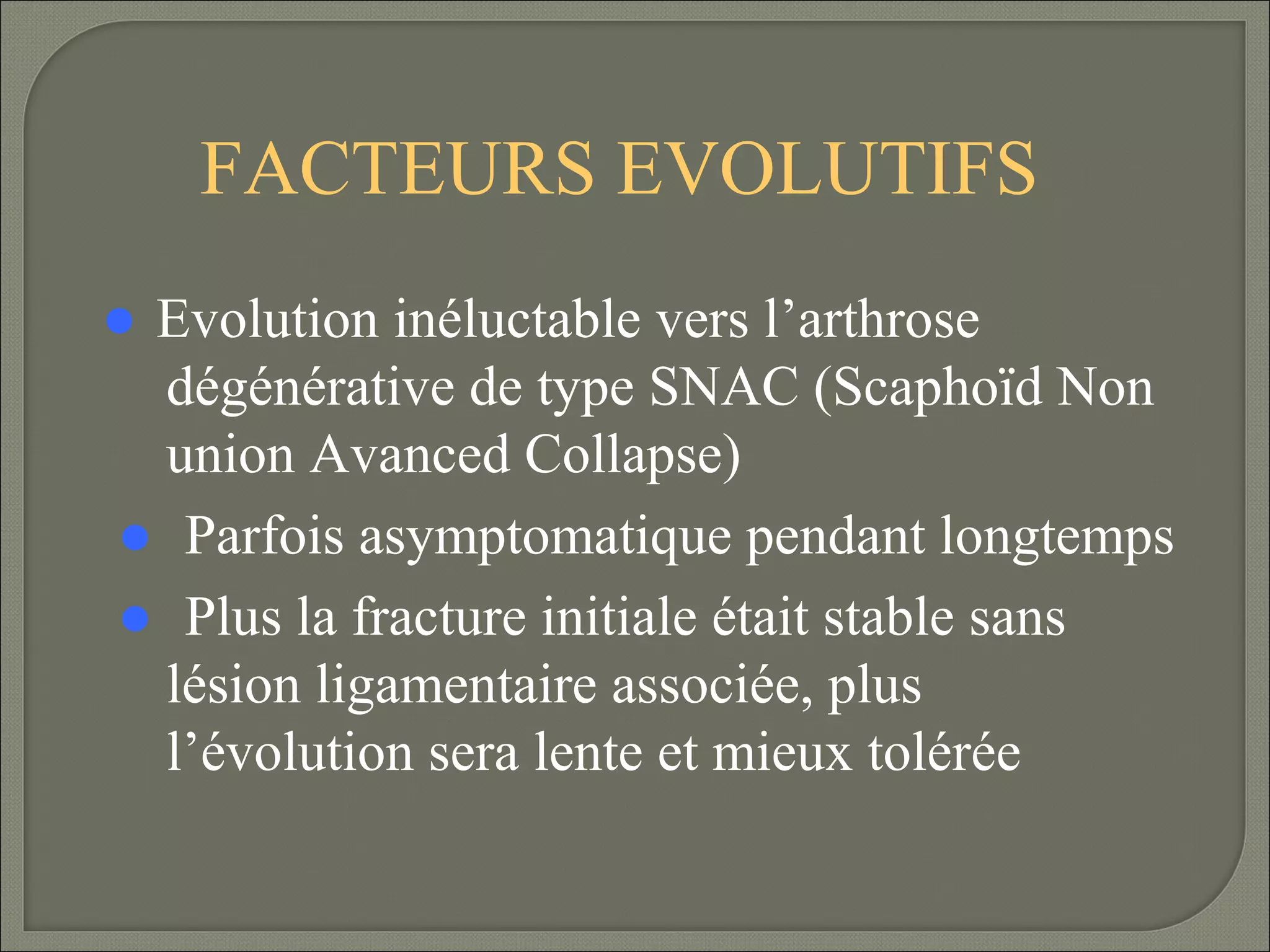 FACTEURS EVOLUTIFS
 Evolution

inéluctable vers l’arthrose
dégénérative de type SNAC (Scaphoïd Non
union Avanced Collapse)
Parfois asymptomatique pendant longtemps
Plus la fracture initiale était stable sans
lésion ligamentaire associée, plus
l’évolution sera lente et mieux tolérée

 