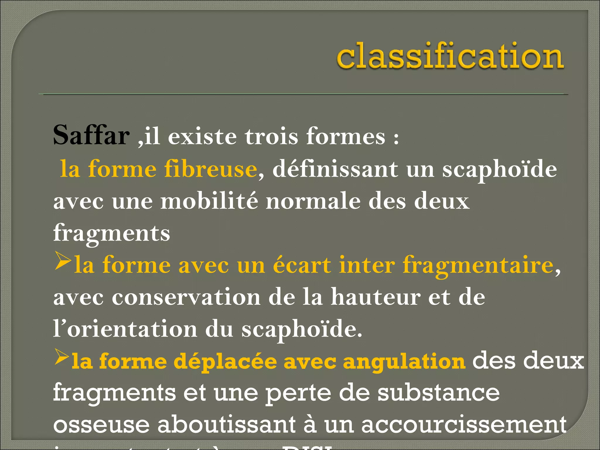 Saffar ,il existe trois formes :
la forme fibreuse, définissant un scaphoïde
avec une mobilité normale des deux
fragments
la forme avec un écart inter fragmentaire,
avec conservation de la hauteur et de
l’orientation du scaphoïde.
la forme déplacée avec angulation des deux
fragments et une perte de substance
osseuse aboutissant à un accourcissement

 