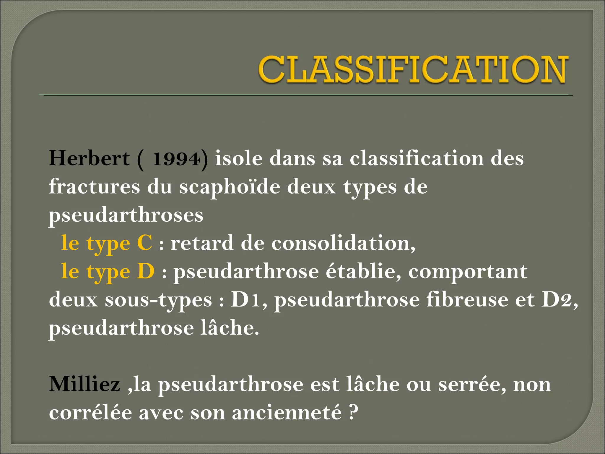 Herbert ( 1994) isole dans sa classification des
fractures du scaphoïde deux types de
pseudarthroses
le type C : retard de consolidation,
le type D : pseudarthrose établie, comportant
deux sous-types : D1, pseudarthrose fibreuse et D2,
pseudarthrose lâche.
Milliez ,la pseudarthrose est lâche ou serrée, non
corrélée avec son ancienneté ?

 