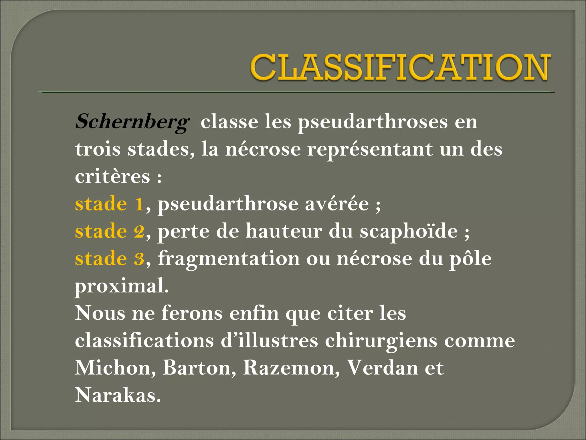 Schernberg classe les pseudarthroses en
trois stades, la nécrose représentant un des
critères :
stade 1, pseudarthrose avérée ;
stade 2, perte de hauteur du scaphoïde ;
stade 3, fragmentation ou nécrose du pôle
proximal.
Nous ne ferons enfin que citer les
classifications d’illustres chirurgiens comme
Michon, Barton, Razemon, Verdan et
Narakas.

 