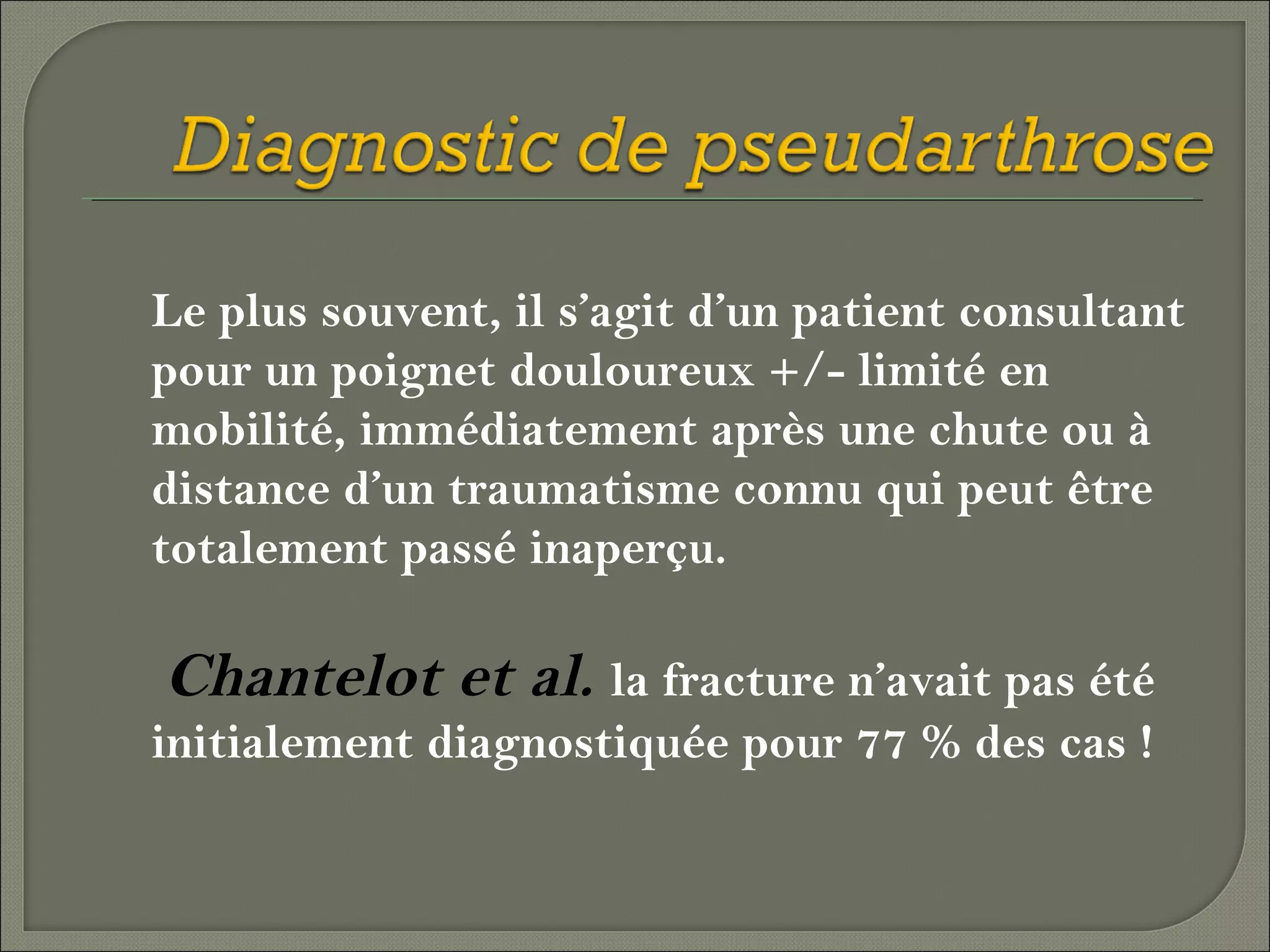 Le plus souvent, il s’agit d’un patient consultant
pour un poignet douloureux +/- limité en
mobilité, immédiatement après une chute ou à
distance d’un traumatisme connu qui peut être
totalement passé inaperçu.

Chantelot et al. la fracture n’avait pas été
initialement diagnostiquée pour 77 % des cas !

 