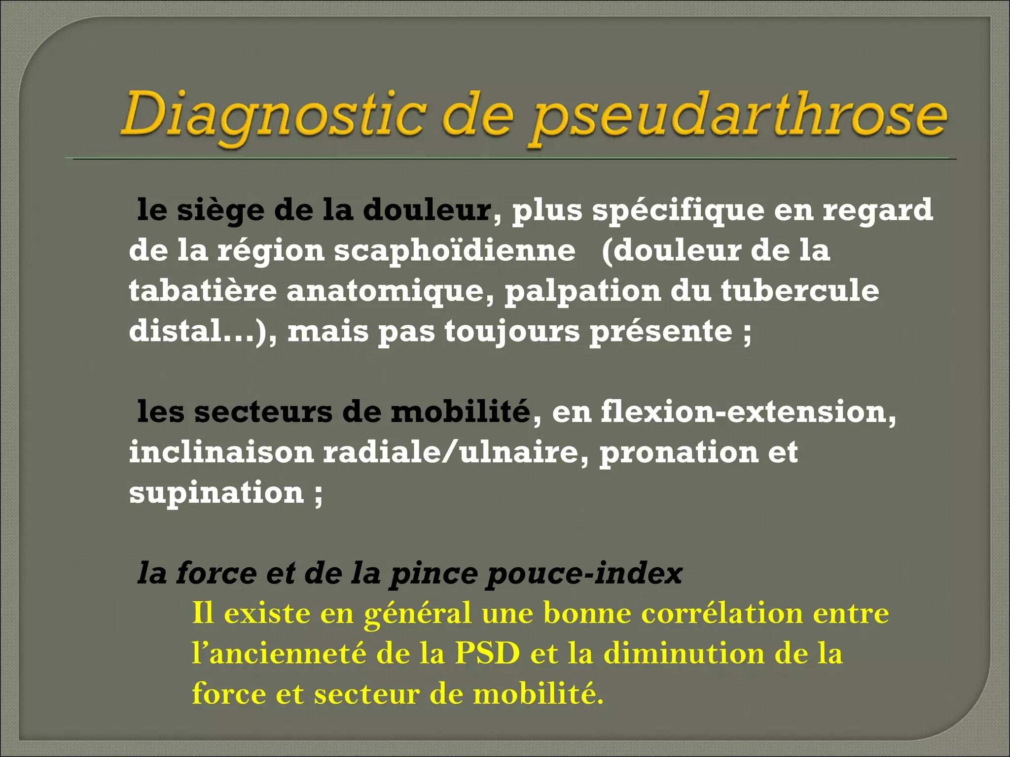 le siège de la douleur, plus spécifique en regard
de la région scaphoïdienne (douleur de la
tabatière anatomique, palpation du tubercule
distal…), mais pas toujours présente ;
les secteurs de mobilité, en flexion-extension,
inclinaison radiale/ulnaire, pronation et
supination ;
la force et de la pince pouce-index
Il existe en général une bonne corrélation entre
l’ancienneté de la PSD et la diminution de la
force et secteur de mobilité.

 