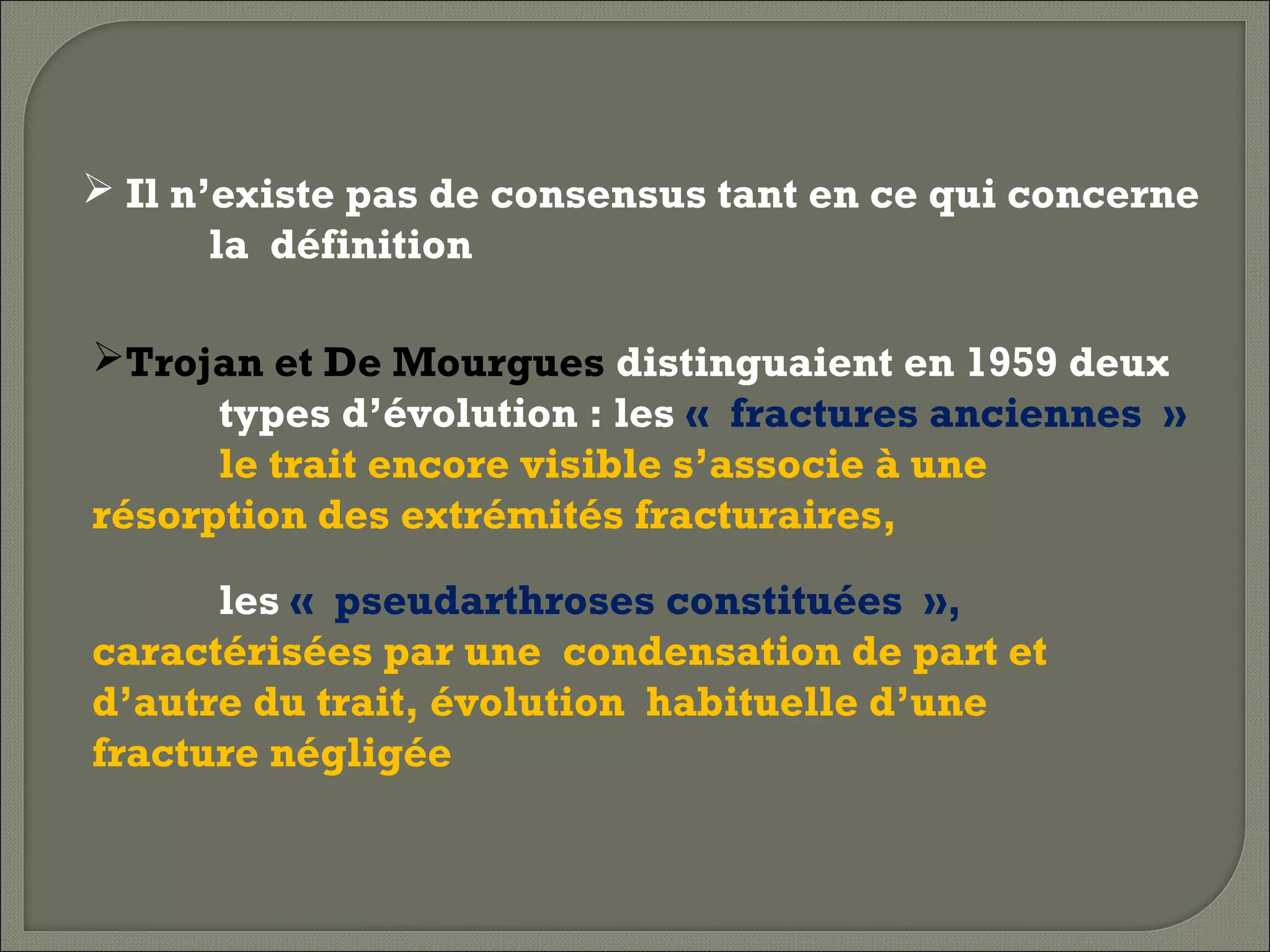  Il n’existe pas de consensus tant en ce qui concerne
la définition
Trojan et De Mourgues distinguaient en 1959 deux
types d’évolution : les « fractures anciennes »
le trait encore visible s’associe à une
résorption des extrémités fracturaires,
les « pseudarthroses constituées »,
caractérisées par une condensation de part et
d’autre du trait, évolution habituelle d’une
fracture négligée

 
