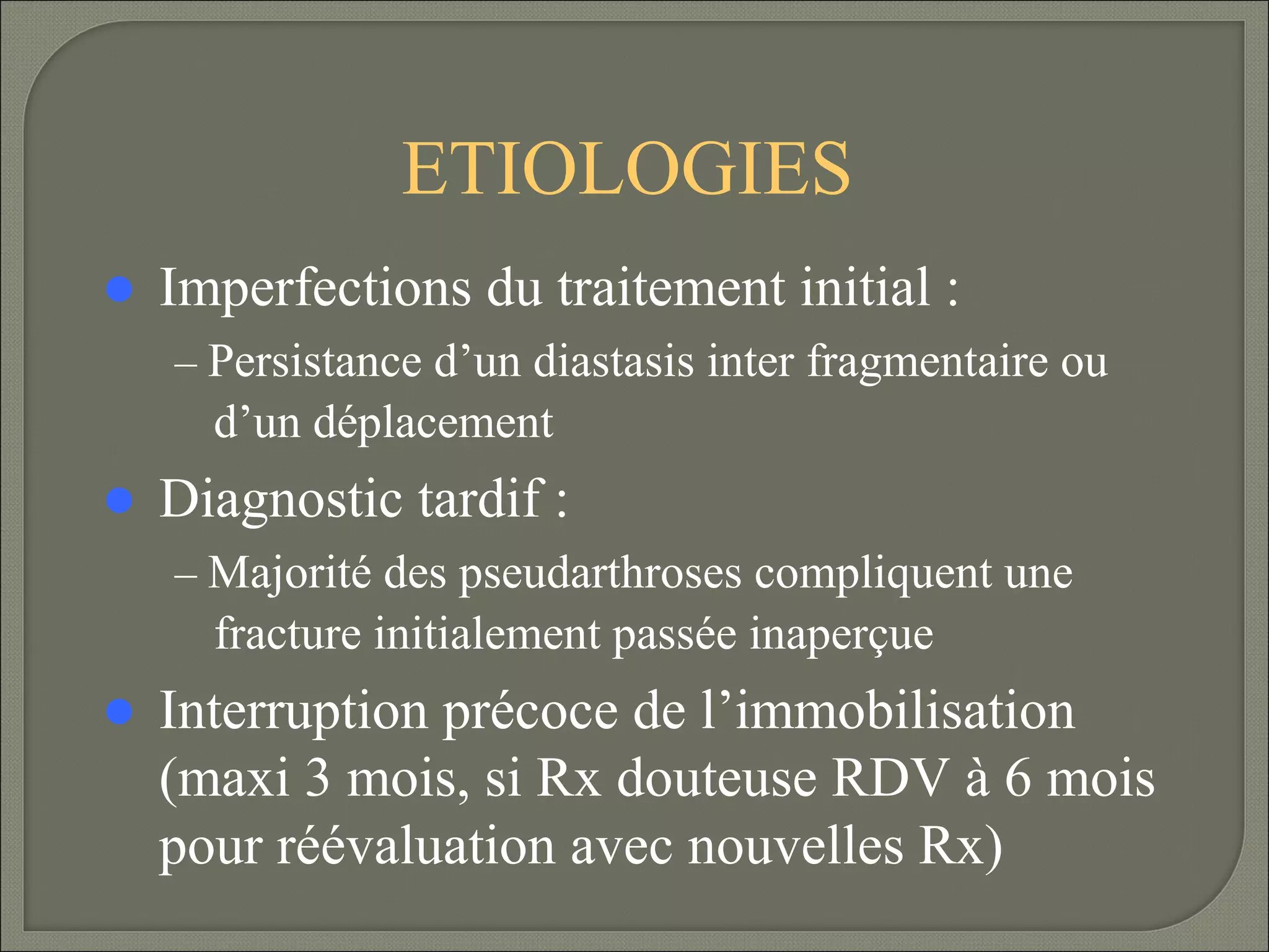 ETIOLOGIES
 Imperfections

du traitement initial :

– Persistance d’un diastasis inter fragmentaire ou

d’un déplacement
 Diagnostic

tardif :

– Majorité des pseudarthroses compliquent une

fracture initialement passée inaperçue
 Interruption

précoce de l’immobilisation
(maxi 3 mois, si Rx douteuse RDV à 6 mois
pour réévaluation avec nouvelles Rx)

 
