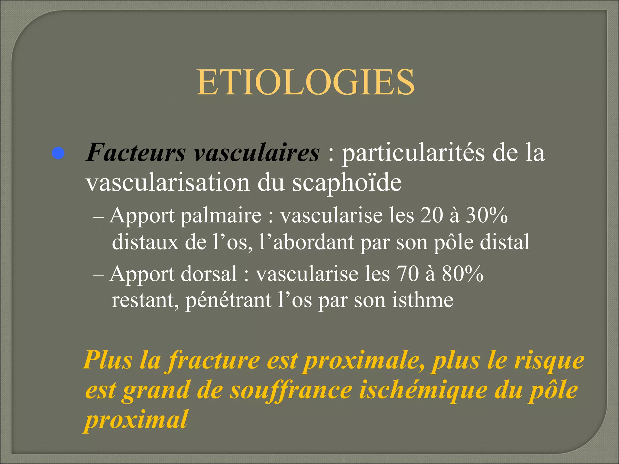 ETIOLOGIES


Facteurs vasculaires : particularités de la
vascularisation du scaphoïde
– Apport palmaire : vascularise les 20 à 30%

distaux de l’os, l’abordant par son pôle distal
– Apport dorsal : vascularise les 70 à 80%
restant, pénétrant l’os par son isthme

Plus la fracture est proximale, plus le risque
est grand de souffrance ischémique du pôle
proximal

 