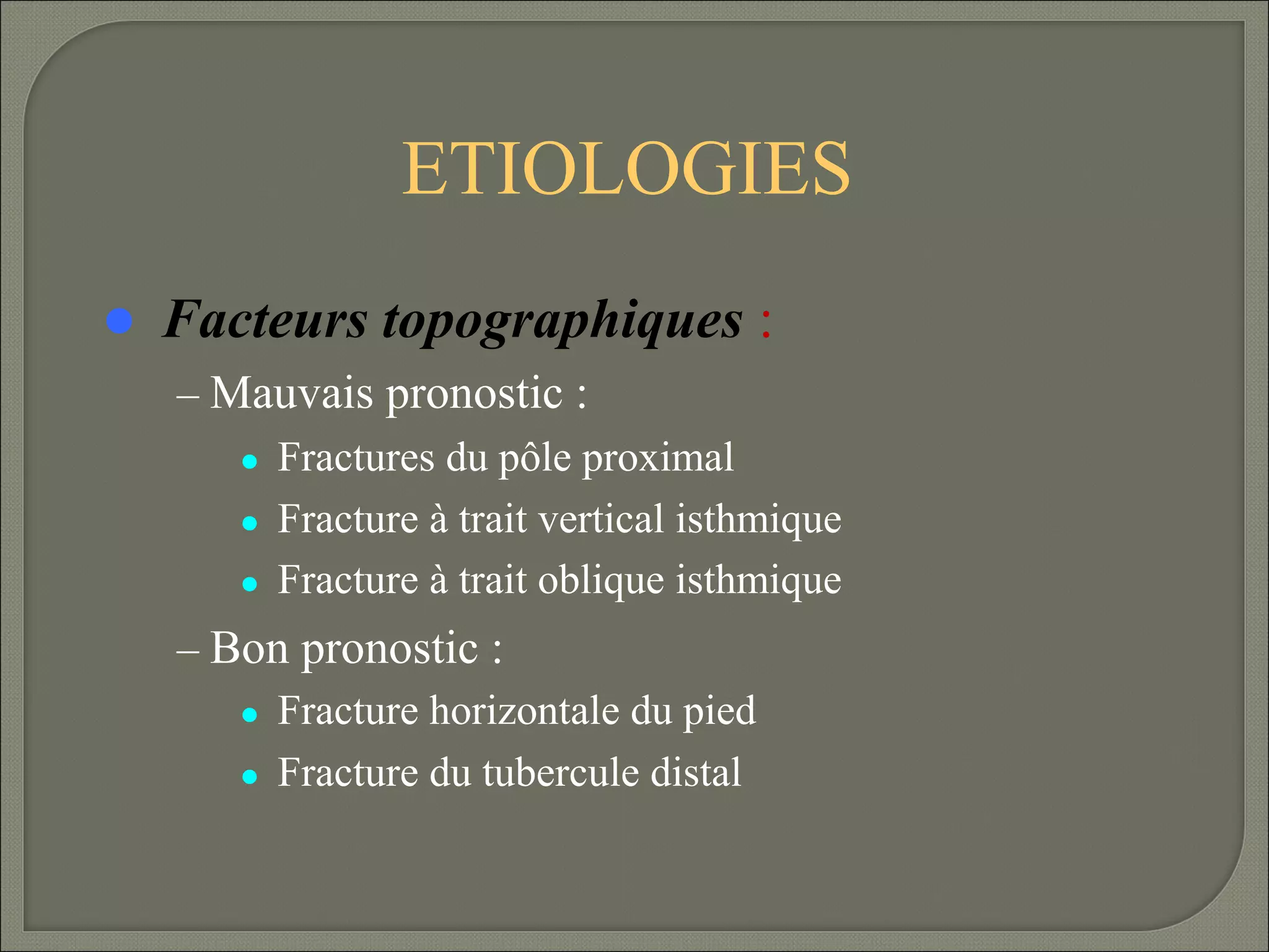 ETIOLOGIES


Facteurs topographiques :
– Mauvais pronostic :
Fractures du pôle proximal
Fracture à trait vertical isthmique
Fracture à trait oblique isthmique
– Bon pronostic :
Fracture horizontale du pied
Fracture du tubercule distal

 
