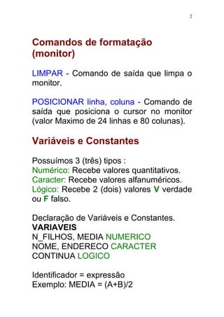 2 
Comandos de formatação 
(monitor) 
LIMPAR - Comando de saída que limpa o 
monitor. 
POSICIONAR linha, coluna - Comando de 
saída que posiciona o cursor no monitor 
(valor Maximo de 24 linhas e 80 colunas). 
Variáveis e Constantes 
Possuímos 3 (três) tipos : 
Numérico: Recebe valores quantitativos. 
Caracter: Recebe valores alfanuméricos. 
Lógico: Recebe 2 (dois) valores V verdade 
ou F falso. 
Declaração de Variáveis e Constantes. 
VARIAVEIS 
N_FILHOS, MEDIA NUMERICO 
NOME, ENDERECO CARACTER 
CONTINUA LOGICO 
Identificador = expressão 
Exemplo: MEDIA = (A+B)/2 
 