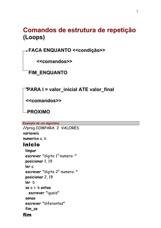 Comandos de estrutura de repetição 
(Loops) 
FACA ENQUANTO <<condição>> 
<<comandos>> 
FIM_ENQUANTO 
PARA I = valor_inicial ATE valor_final 
<<comandos>> 
PROXIMO 
Exemplo de um algoritmo 
//prog COMPARA 2 VALORES 
variaveis 
numerico a, b 
inicio 
limpar 
escrever "digite 1O numero: " 
posicionar 1, 19 
ler a 
escrever "digite 2O numero: " 
posicionar 2, 19 
ler b 
se a = b entao 
escrever "iguais" 
senao 
escrever "diferentes" 
fim_se 
fim 
7 
