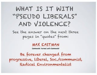 WHAT IS IT WITH
“PSEUDO LIBERALS”
AND VIOLENCE?
See the answer on the next three
pages in “quotes” from:
MAX EASTMAN
Communist turned anti-Communist

Be forever changed from
progressive, liberal, Soc./communist,
Radical Environmentalist

 