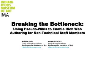 Breaking the Bottleneck:Using Pseudo-Wikis to Enable Rich Web Authoring for Non-Technical Staff Members Robert Stein Chief Information Officer Indianapolis Museum of Art rstein@imamuseum.org Edward Bachta Applications Developer Indianapolis Museum of Art ebachta@imamuseum.org 