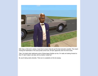 With Zoey a child and in school, it was time to ensure that she got the best education possible. This meant
inviting the headmaster of the local private school over. BJ Ryan apparently drew the short straw.

“Man, I’ve heard what nightmares some of these legacy families can be. I’m really not looking forward to
this. If I don’t make it out alive, tell my mother I loved her.”

BJ, you’re being overly dramatic. There are no cowplants on this lot anyway.
 
