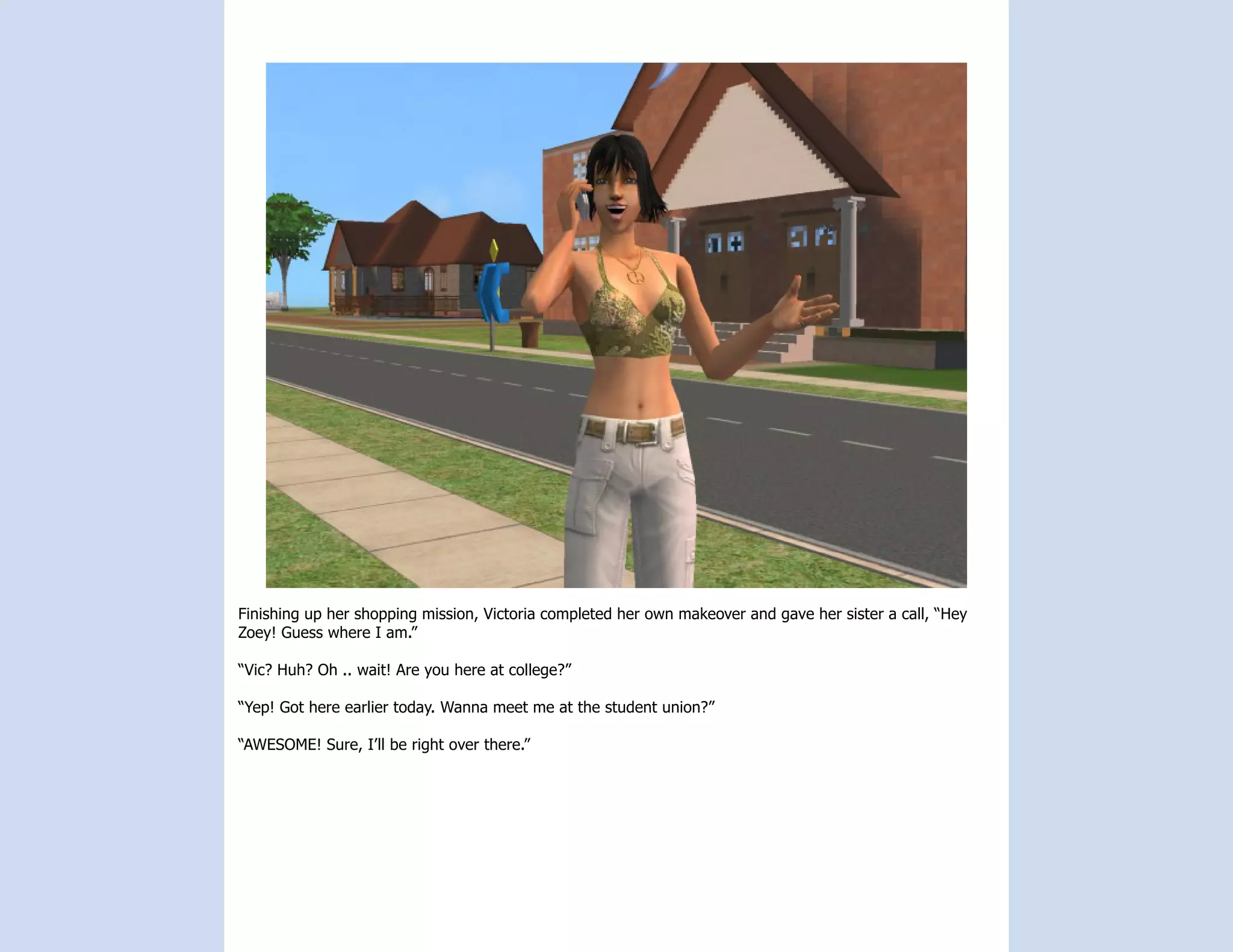 Finishing up her shopping mission, Victoria completed her own makeover and gave her sister a call, “Hey
Zoey! Guess where I am.”

“Vic? Huh? Oh .. wait! Are you here at college?”

“Yep! Got here earlier today. Wanna meet me at the student union?”

“AWESOME! Sure, I’ll be right over there.”
 