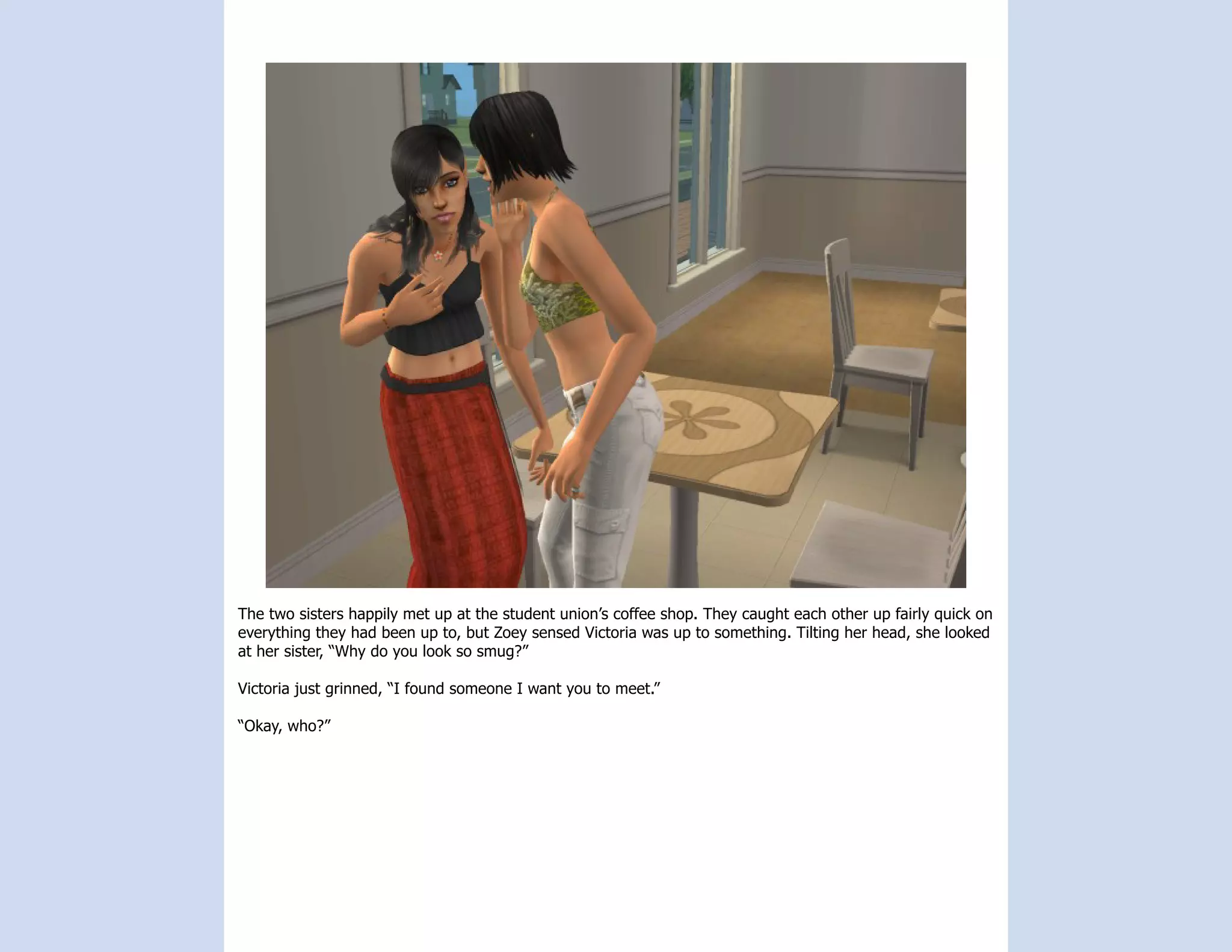 The two sisters happily met up at the student union’s coffee shop. They caught each other up fairly quick on
everything they had been up to, but Zoey sensed Victoria was up to something. Tilting her head, she looked
at her sister, “Why do you look so smug?”

Victoria just grinned, “I found someone I want you to meet.”

“Okay, who?”
 