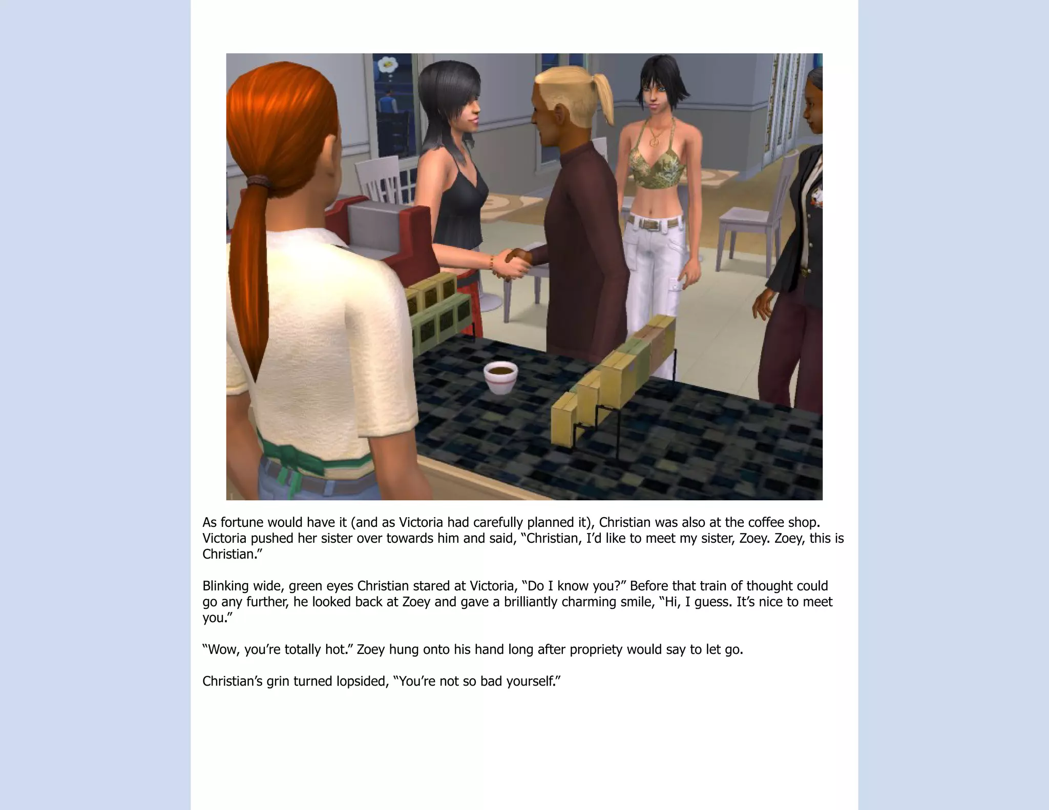 As fortune would have it (and as Victoria had carefully planned it), Christian was also at the coffee shop.
Victoria pushed her sister over towards him and said, “Christian, I’d like to meet my sister, Zoey. Zoey, this is
Christian.”

Blinking wide, green eyes Christian stared at Victoria, “Do I know you?” Before that train of thought could
go any further, he looked back at Zoey and gave a brilliantly charming smile, “Hi, I guess. It’s nice to meet
you.”

“Wow, you’re totally hot.” Zoey hung onto his hand long after propriety would say to let go.

Christian’s grin turned lopsided, “You’re not so bad yourself.”
 