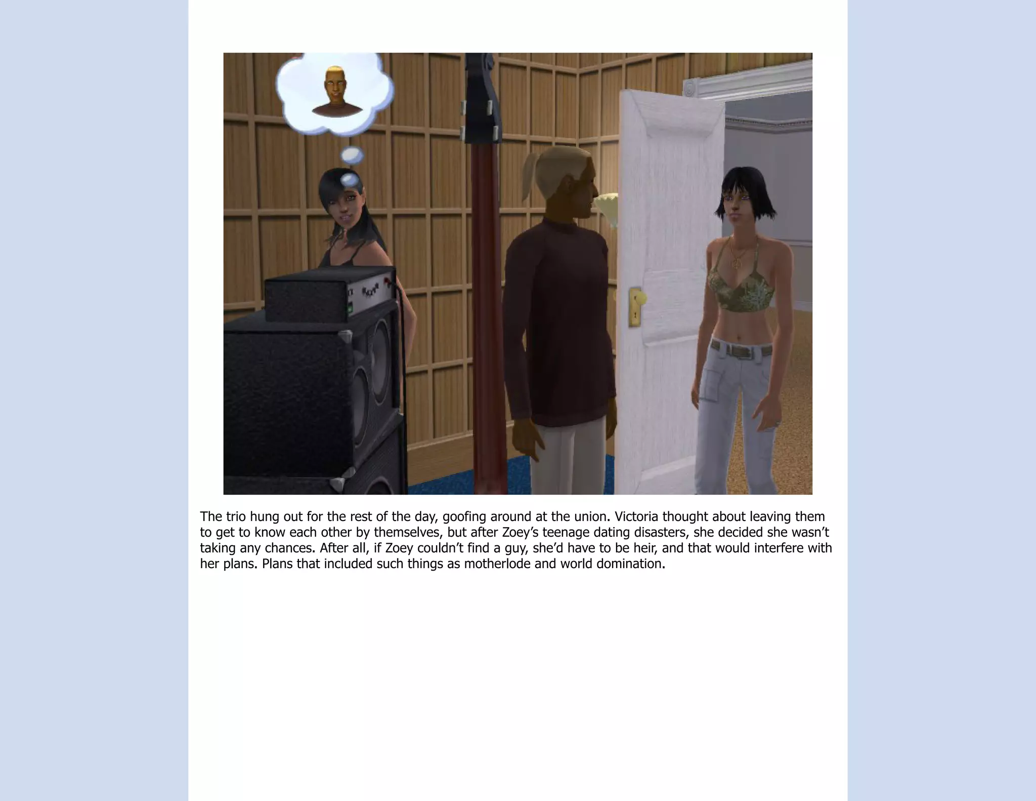 The trio hung out for the rest of the day, goofing around at the union. Victoria thought about leaving them
to get to know each other by themselves, but after Zoey’s teenage dating disasters, she decided she wasn’t
taking any chances. After all, if Zoey couldn’t find a guy, she’d have to be heir, and that would interfere with
her plans. Plans that included such things as motherlode and world domination.
 
